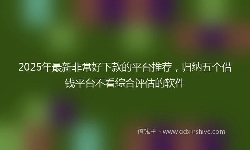 2025年最新非常好下款的平台推荐，归纳五个借钱平台不看综合评估的软件