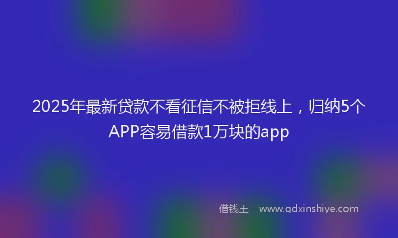 2025年最新贷款不看征信不被拒线上，归纳5个APP容易借款1万块的app