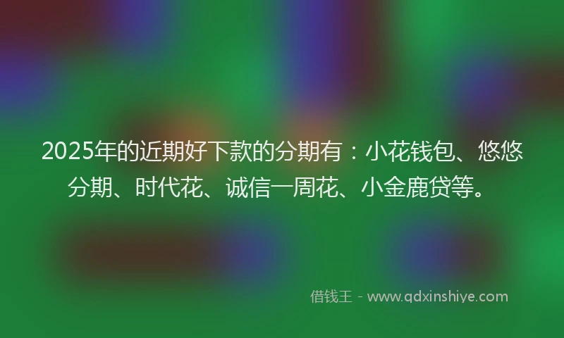 2025年的近期好下款的分期有：小花钱包、悠悠分期、时代花、诚信一周花、小金鹿贷等。
