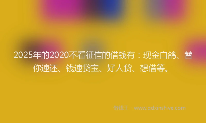 2025年的2020不看征信的借钱有：现金白鸽、替你速还、钱速贷宝、好人贷、想借等。