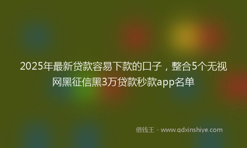 2025年最新贷款容易下款的口子，整合5个无视网黑征信黑3万贷款秒款app名单