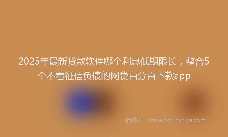 2025年最新贷款软件哪个利息低期限长，整合5个不看征信负债的网贷百分百下款app