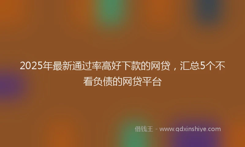 2025年最新通过率高好下款的网贷，汇总5个不看负债的网贷平台