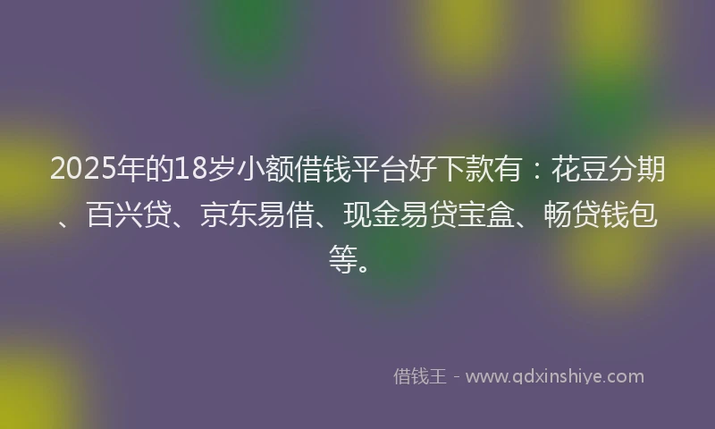 2025年的18岁小额借钱平台好下款有：花豆分期、百兴贷、京东易借、现金易贷宝盒、畅贷钱包等。