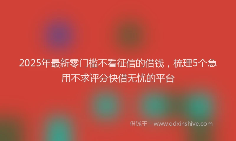 2025年最新零门槛不看征信的借钱，梳理5个急用不求评分快借无忧的平台