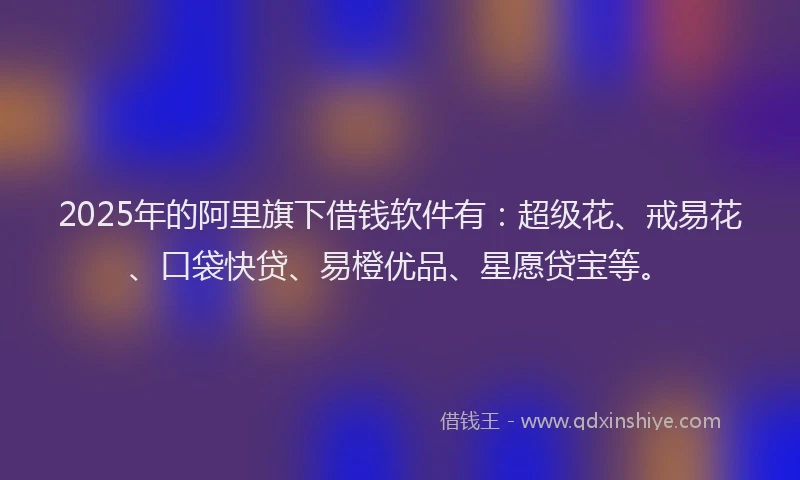 2025年的阿里旗下借钱软件有：超级花、戒易花、口袋快贷、易橙优品、星愿贷宝等。