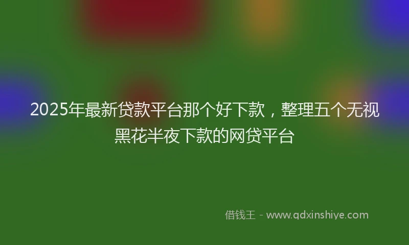 2025年最新贷款平台那个好下款，整理五个无视黑花半夜下款的网贷平台
