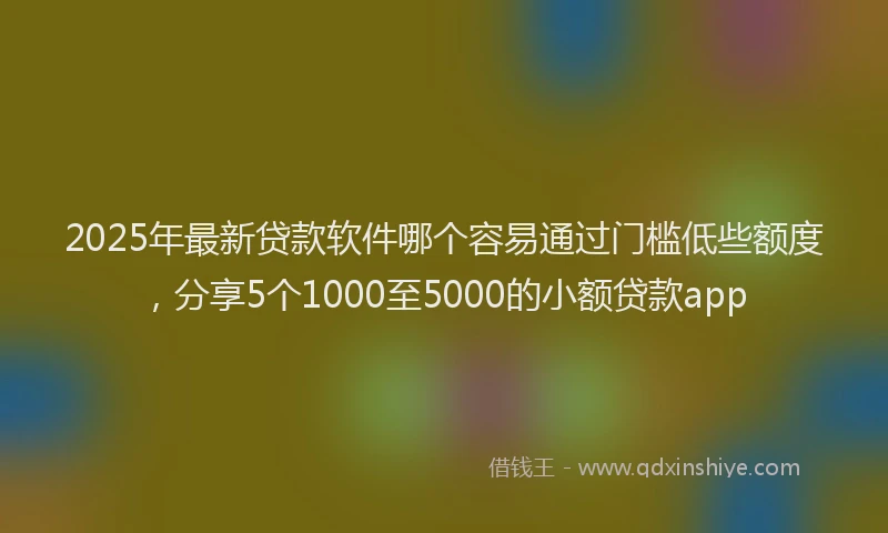 2025年最新贷款软件哪个容易通过门槛低些额度，分享5个1000至5000的小额贷款app