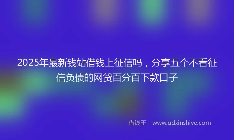 2025年最新钱站借钱上征信吗，分享五个不看征信负债的网贷百分百下款口子