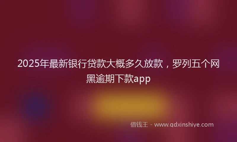 2025年最新银行贷款大概多久放款，罗列五个网黑逾期下款app