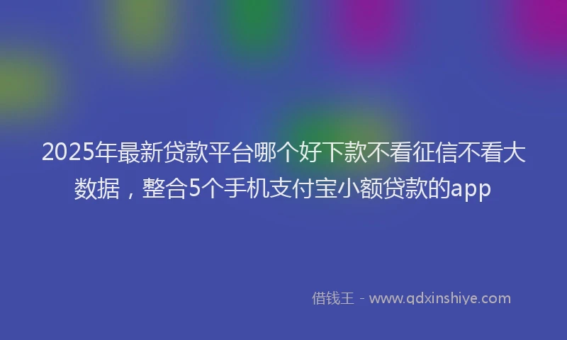 2025年最新贷款平台哪个好下款不看征信不看大数据，整合5个手机支付宝小额贷款的app