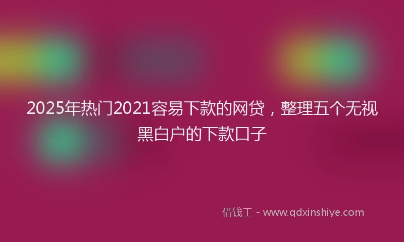 2025年热门2021容易下款的网贷，整理五个无视黑白户的下款口子