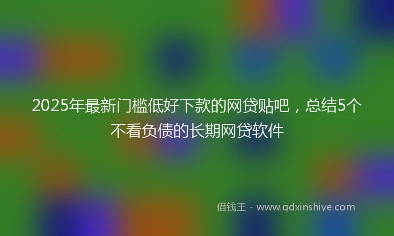 2025年最新门槛低好下款的网贷贴吧，总结5个不看负债的长期网贷软件