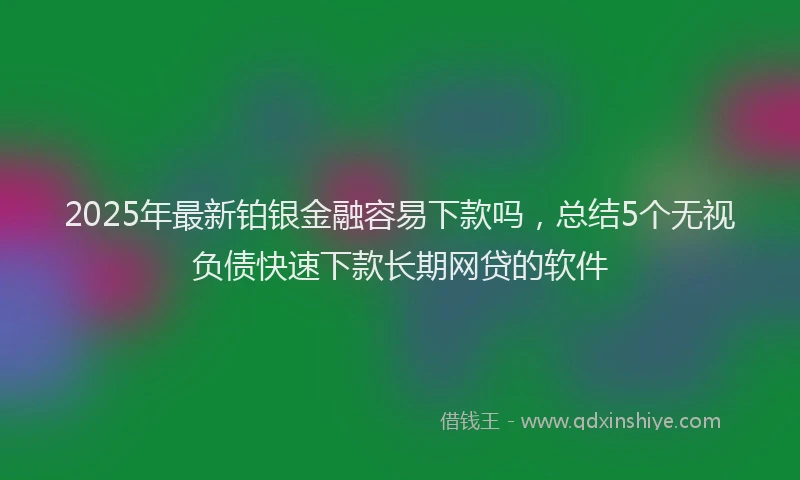 2025年最新铂银金融容易下款吗，总结5个无视负债快速下款长期网贷的软件