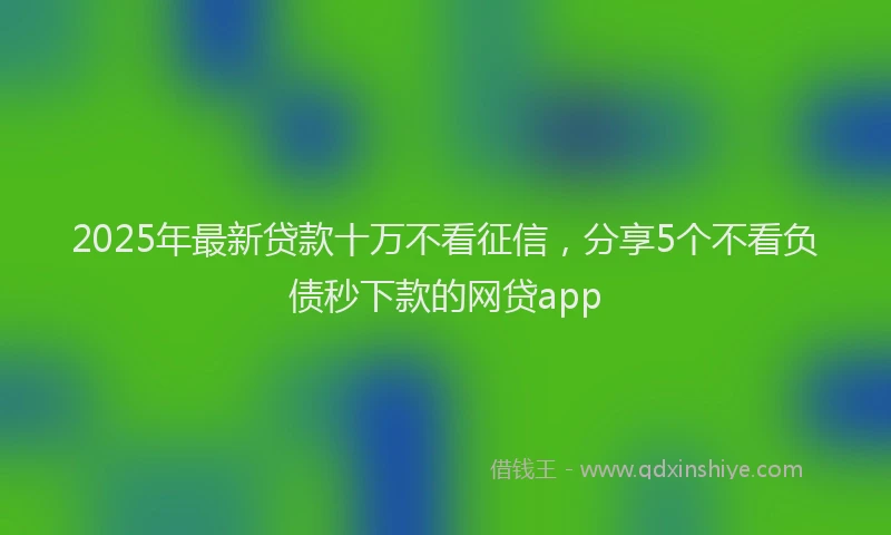 2025年最新贷款十万不看征信，分享5个不看负债秒下款的网贷app