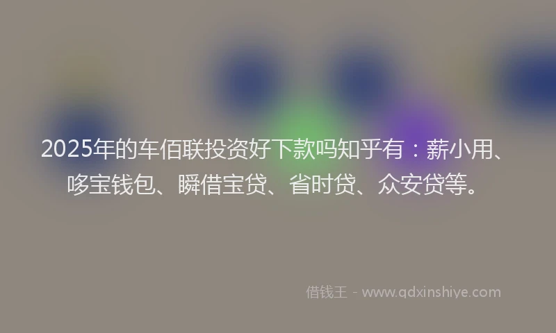 2025年的车佰联投资好下款吗知乎有：薪小用、哆宝钱包、瞬借宝贷、省时贷、众安贷等。
