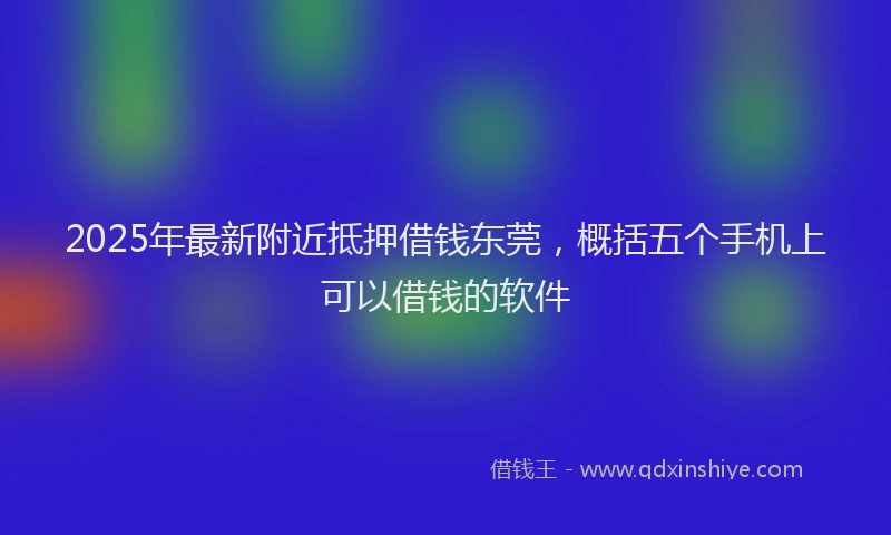 2025年最新附近抵押借钱东莞，概括五个手机上可以借钱的软件
