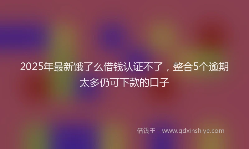 2025年最新饿了么借钱认证不了，整合5个逾期太多仍可下款的口子