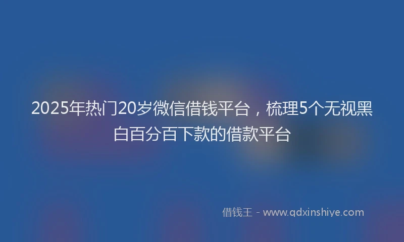 2025年热门20岁微信借钱平台，梳理5个无视黑白百分百下款的借款平台
