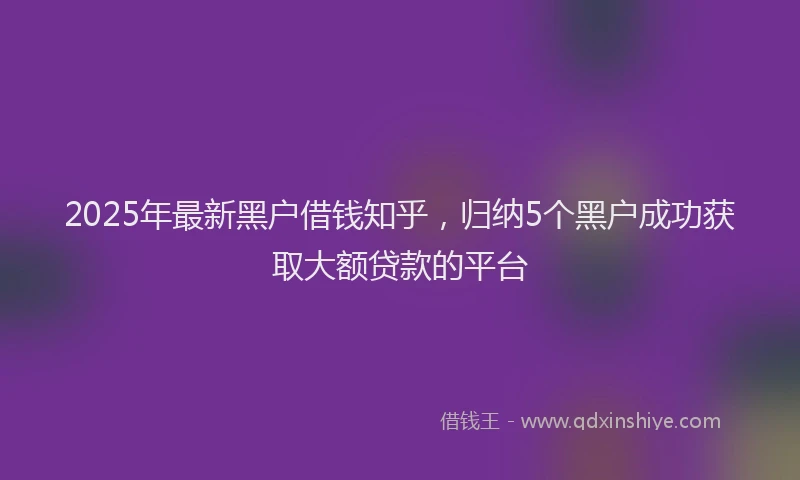 2025年最新黑户借钱知乎，归纳5个黑户成功获取大额贷款的平台