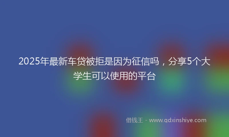 2025年最新车贷被拒是因为征信吗，分享5个大学生可以使用的平台