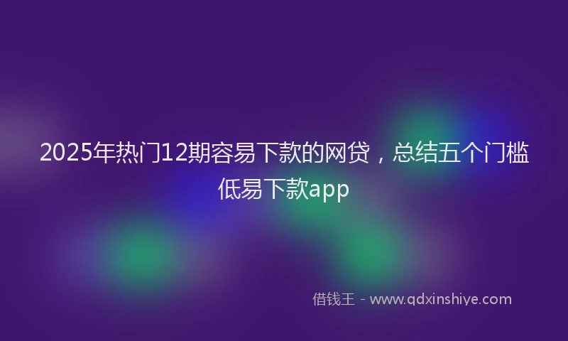 2025年热门12期容易下款的网贷，总结五个门槛低易下款app