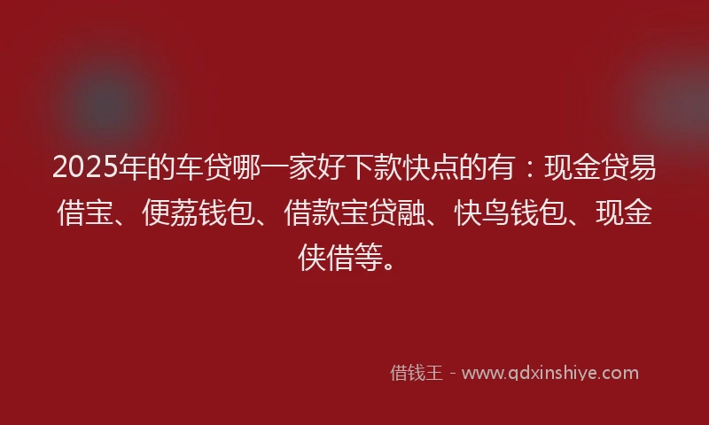 2025年的车贷哪一家好下款快点的有：现金贷易借宝、便荔钱包、借款宝贷融、快鸟钱包、现金侠借等。