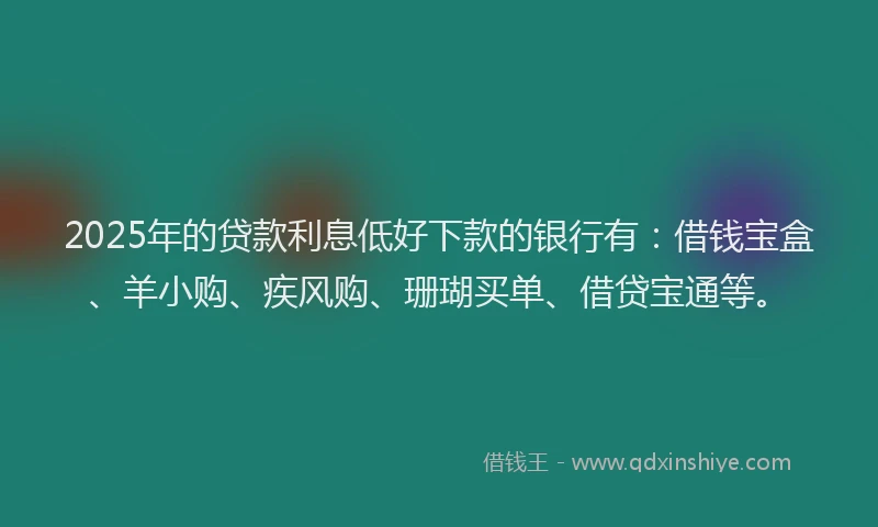 2025年的贷款利息低好下款的银行有：借钱宝盒、羊小购、疾风购、珊瑚买单、借贷宝通等。