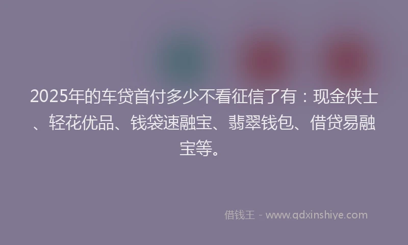 2025年的车贷首付多少不看征信了有：现金侠士、轻花优品、钱袋速融宝、翡翠钱包、借贷易融宝等。