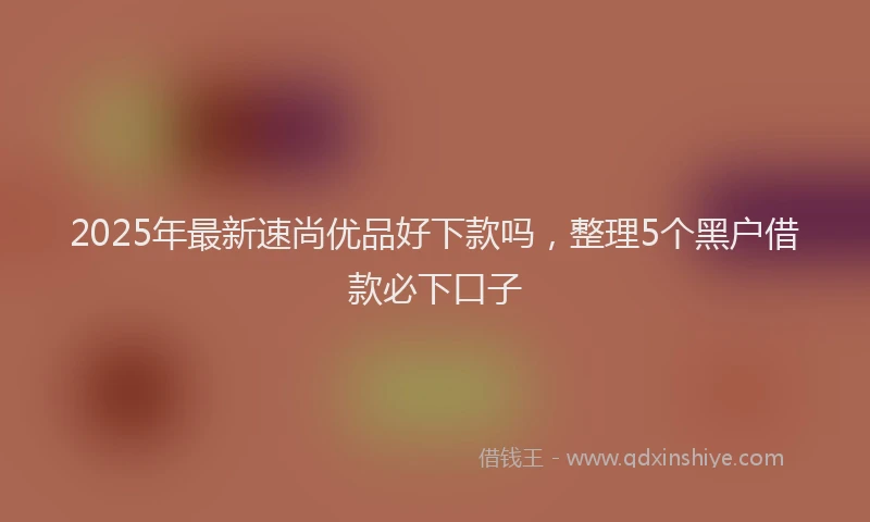 2025年最新速尚优品好下款吗，整理5个黑户借款必下口子
