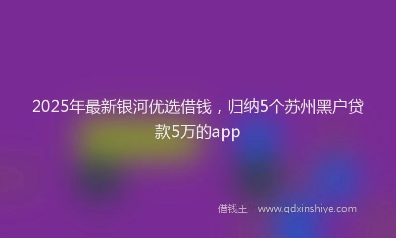 2025年最新银河优选借钱，归纳5个苏州黑户贷款5万的app