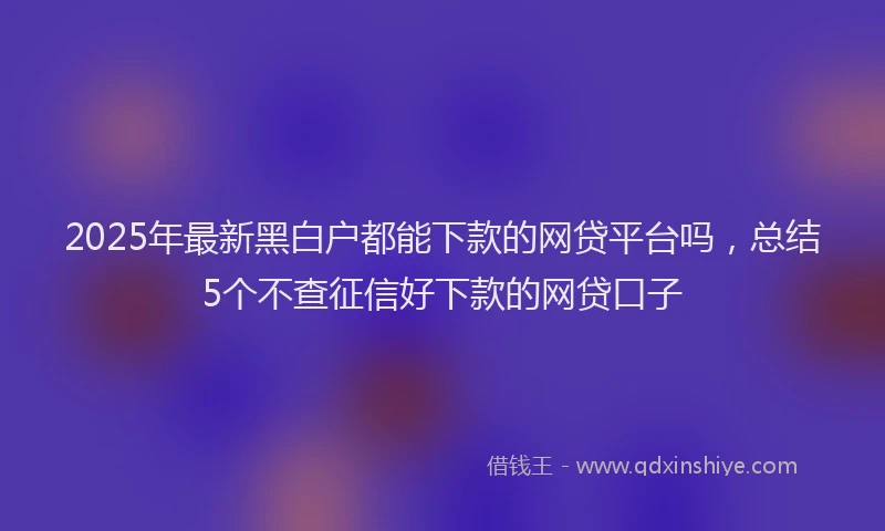2025年最新黑白户都能下款的网贷平台吗，总结5个不查征信好下款的网贷口子