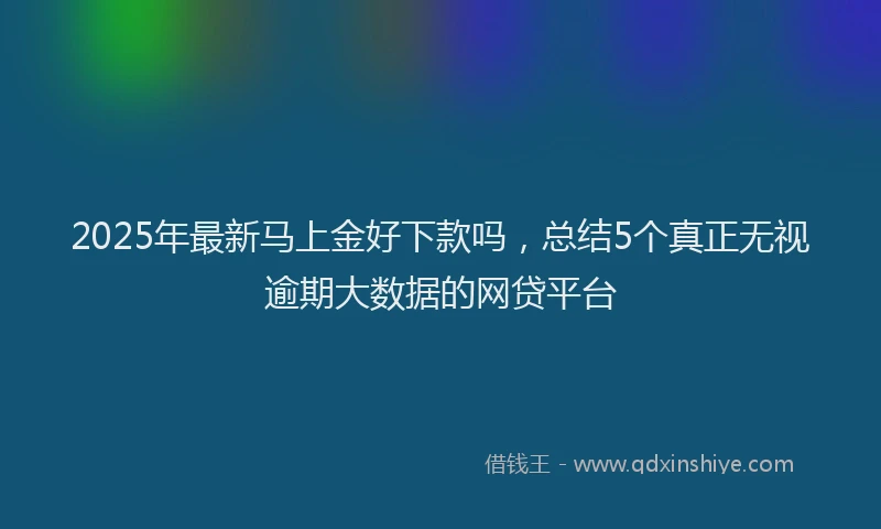 2025年最新马上金好下款吗，总结5个真正无视逾期大数据的网贷平台