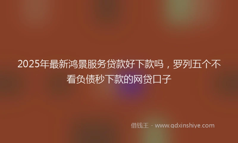 2025年最新鸿景服务贷款好下款吗，罗列五个不看负债秒下款的网贷口子