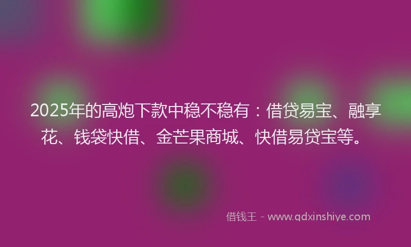 2025年的高炮下款中稳不稳有：借贷易宝、融享花、钱袋快借、金芒果商城、快借易贷宝等。