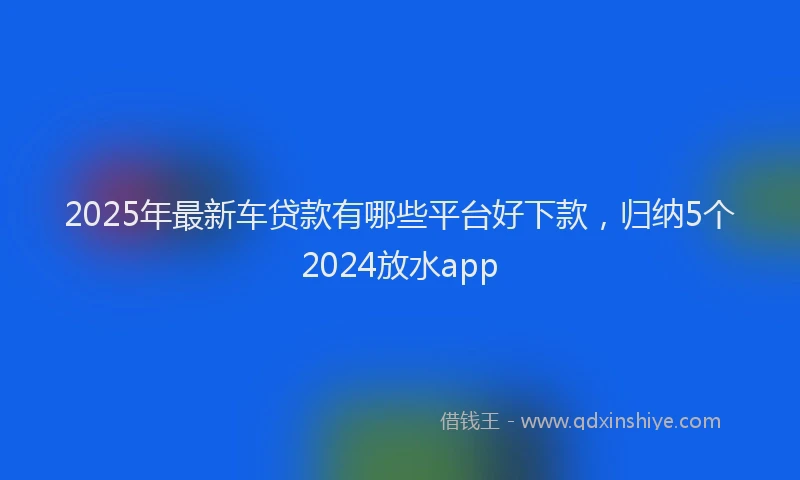2025年最新车贷款有哪些平台好下款，归纳5个2024放水app