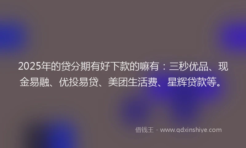 2025年的贷分期有好下款的嘛有：三秒优品、现金易融、优投易贷、美团生活费、星辉贷款等。