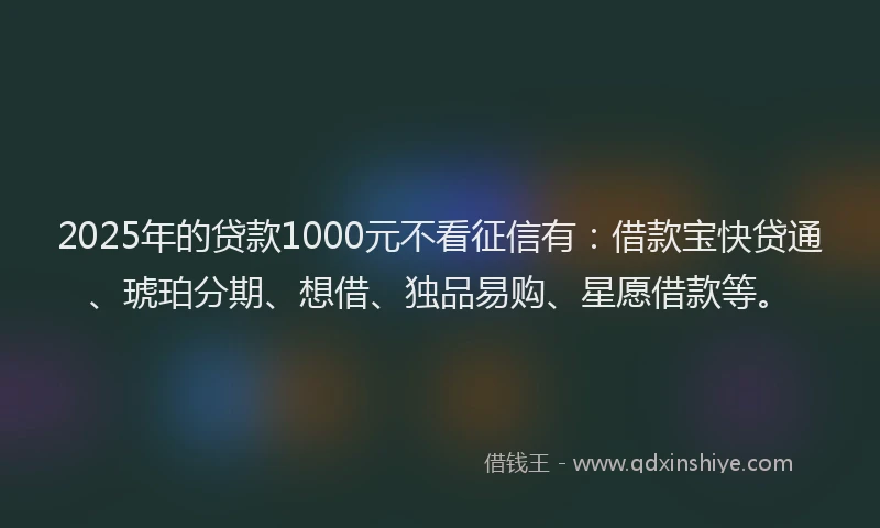 2025年的贷款1000元不看征信有：借款宝快贷通、琥珀分期、想借、独品易购、星愿借款等。