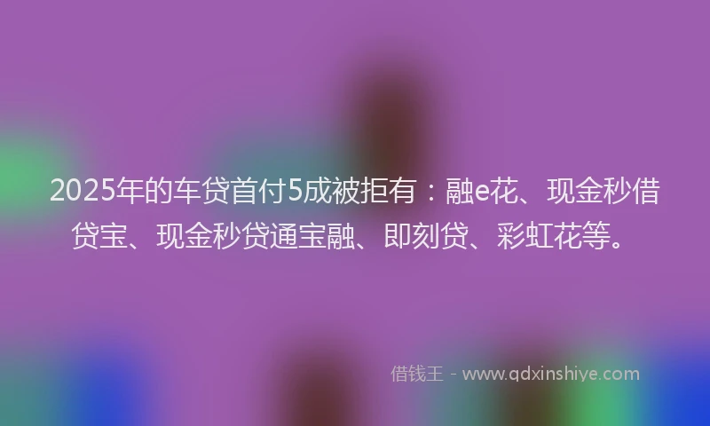 2025年的车贷首付5成被拒有：融e花、现金秒借贷宝、现金秒贷通宝融、即刻贷、彩虹花等。