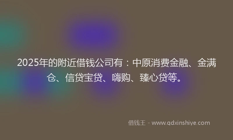 2025年的附近借钱公司有：中原消费金融、金满仓、信贷宝贷、嗨购、臻心贷等。