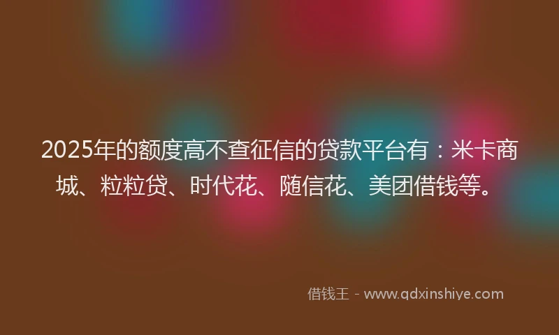 2025年的额度高不查征信的贷款平台有：米卡商城、粒粒贷、时代花、随信花、美团借钱等。