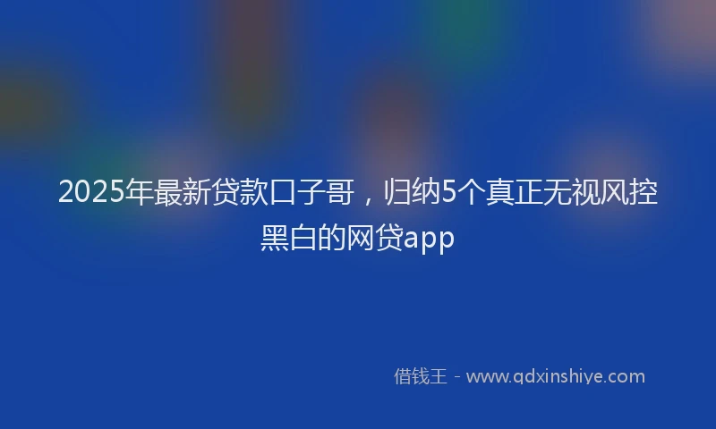 2025年最新贷款口子哥，归纳5个真正无视风控黑白的网贷app