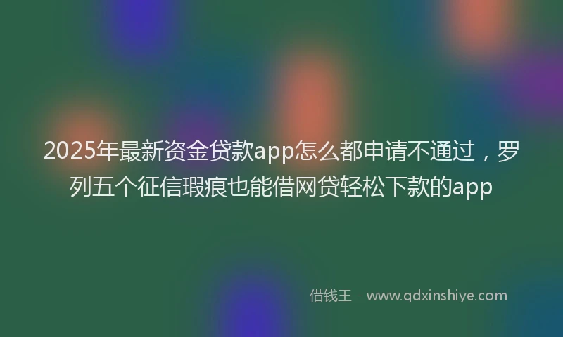 2025年最新资金贷款app怎么都申请不通过，罗列五个征信瑕疵也能借网贷轻松下款的app