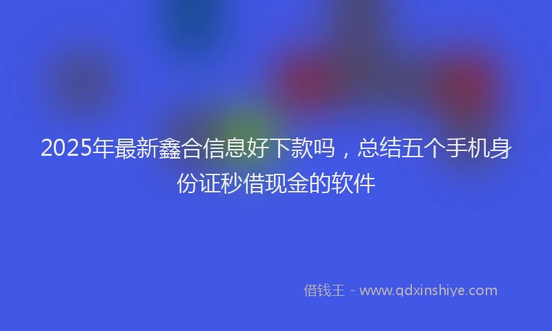 2025年最新鑫合信息好下款吗，总结五个手机身份证秒借现金的软件