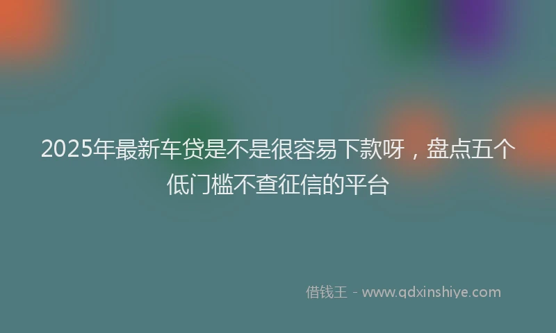 2025年最新车贷是不是很容易下款呀，盘点五个低门槛不查征信的平台