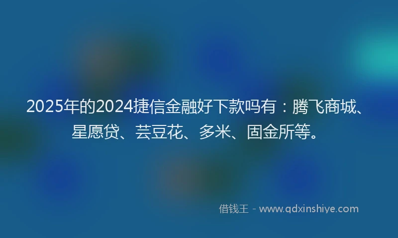 2025年的2024捷信金融好下款吗有：腾飞商城、星愿贷、芸豆花、多米、固金所等。
