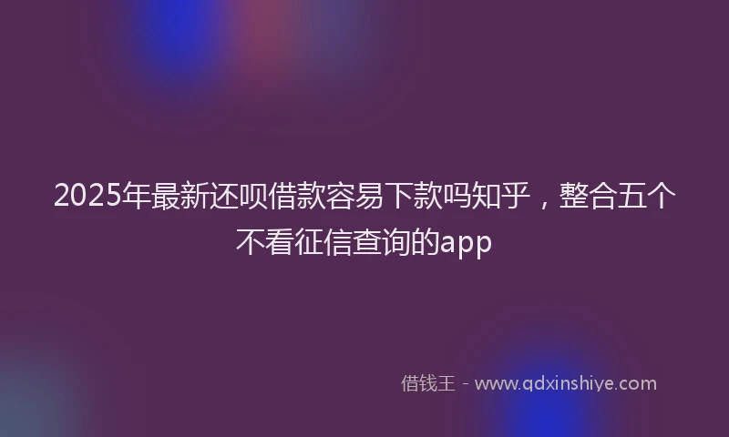 2025年最新还呗借款容易下款吗知乎，整合五个不看征信查询的app
