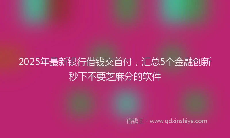 2025年最新银行借钱交首付，汇总5个金融创新秒下不要芝麻分的软件