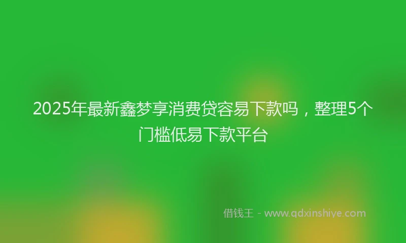 2025年最新鑫梦享消费贷容易下款吗，整理5个门槛低易下款平台