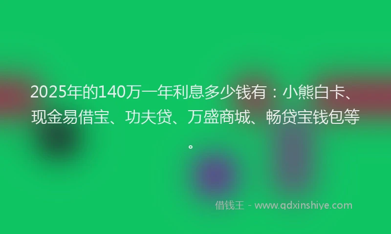 2025年的140万一年利息多少钱有：小熊白卡、现金易借宝、功夫贷、万盛商城、畅贷宝钱包等。